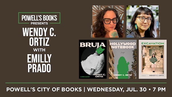Brown background with white text. Text reads: POWELL'S BOOKS PRESENTS WENDY C. ORTIZ WITH EMILLY PRADO. POWELL;S CITY OF BOOKS, WEDNESDAY, JUL. 30, 7PM. Photos of Wendy C. Ortiz, Emilly Prado, and the book covers of Bruja, Hollywood Notebook, and Excavation by Wendy C. Ortiz