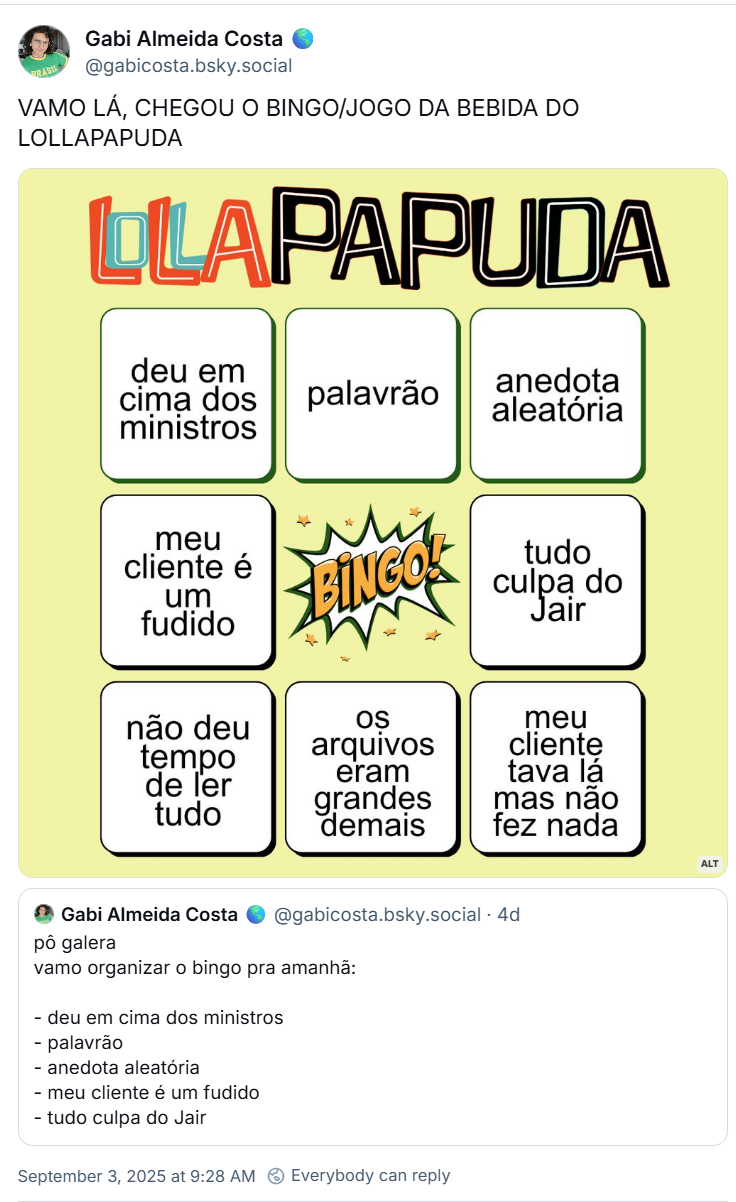 Post de Gabi Almeida Costa 🌎 (‪@gabicosta.bsky.social‬) com o texto: VAMO LÁ, CHEGOU O BINGO/JOGO DA BEBIDA DO LOLLAPAPUDA (o post tem a imagem de um cartaz em amarelo claro, com uma logo improvisada do LollaPapuda, simulando uma cartela de bingo. a cartela diz: deu em cima dos ministros palavrão anedota aleatória meu cliente é um fudido BINGO! tudo culpa do Jair não deu tempo de ler tudo os arquivos eram grandes demais meu cliente tava lá mas não fez nada)