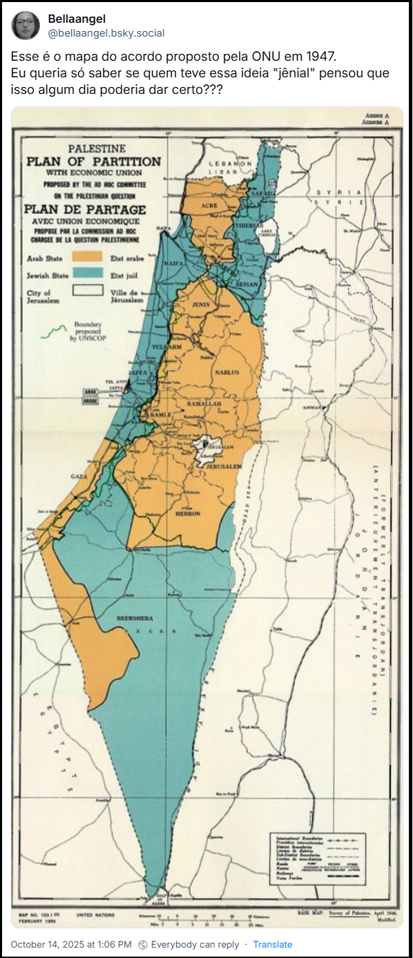 Post de Bellaangel (‪@bellaangel.bsky.social‬) com o texto: Esse é o mapa do acordo proposto pela ONU em 1947. Eu queria só saber se quem teve essa ideia "jênial" pensou que isso algum dia poderia dar certo??? (imagem de mapa antigo, que mostra o Plano de Partição da Palestina com União Econômica, proposto pelo Comitê Ad Hoc da ONU em 1947. O plano propunha a divisão da Palestina Mandatária em dois estados independentes: um Estado Árabe (representado em laranja) e um Estado Judeu (representado em azul claro). A área de Jerusalém e Belém ficaria sob controle internacional, separada dos dois estados. O mapa foi publicado pelas Nações Unidas.