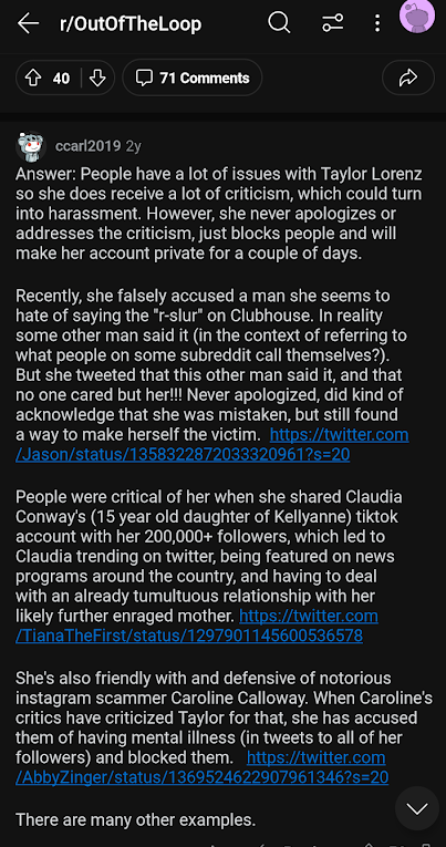 r/OutOfTheLoop 40 71 Comments : ccarl2019 2y Answer: People have a lot of issues with Taylor Lorenz so she does receive a lot of criticism, which could turn into harassment. However, she never apologizes or addresses the criticism, just blocks people and will make her account private for a couple of days. Recently, she falsely accused a man she seems to hate of saying the "r-slur" on Clubhouse. In reality some other man said it (in the context of referring to what people on some subreddit call themselves?). But she tweeted that this other man said it, and that no one cared but her!!! Never apologized, did kind of acknowledge that she was mistaken, but still found a way to make herself the victim. https://twitter.com /Jason/status/1358322872033320961?s=20 People were critical of her when she shared Claudia Conway's (15 year old daughter of Kellyanne) tiktok account with her 200,000+ followers, which led to Claudia trending on twitter, being featured on news programs around the country, and having to deal with an already tumultuous relationship with her likely further enraged mother. https://twitter.com /Tiana TheFirst/status/1297901145600536578 She's also friendly with and defensive of notorious instagram scammer Caroline Calloway. When Caroline's critics have criticized Taylor for that, she has accused them of having mental illness (in tweets to all of her followers) and blocked them. https://twitter.com /AbbyZinger/status/1369524622907961346?s=20