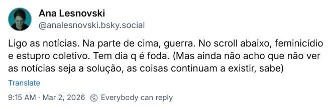 Post de Ana Lesnovski (@analesnovski.bsky.social) com o texto: Ligo as notícias. Na parte de cima, guerra. No scroll abaixo, feminicídio e estupro coletivo. Tem dia q é foda. (Mas ainda não acho que não ver as notícias seja a solução, as coisas continuam a existir, sabe)