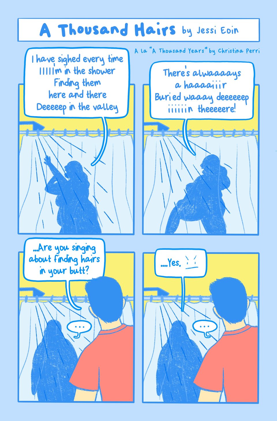 Four panel comic by Jessi Eoin. The color palette is mostly blue, yellow, and white with pops of red. The title of the comic includes a note that reads, "A lá 'A Thousand Years' by Christina Perri." The panels all show Jessi as a shadowy form in the shower behind the curtain as they sing and bathe. Panel 1: Jessi washes their arm and sings, exaggerating the words in length to go along to the tune of the song, "I have sighed every time I'm in the shower. Finding them here and there, deep in the valley." Panel 2: Jessi lifts their leg to clean and sings, "There's always a hair buried way deep in there!" Panel 3: Jessi stands in the shower facing their partner who pops into the room and asks, "...Are you singing about finding hairs in your butt?" Jessi pauses. Panel 4: Jessi says, "...Yes" with an annoyed, angry face drawn next to the words.