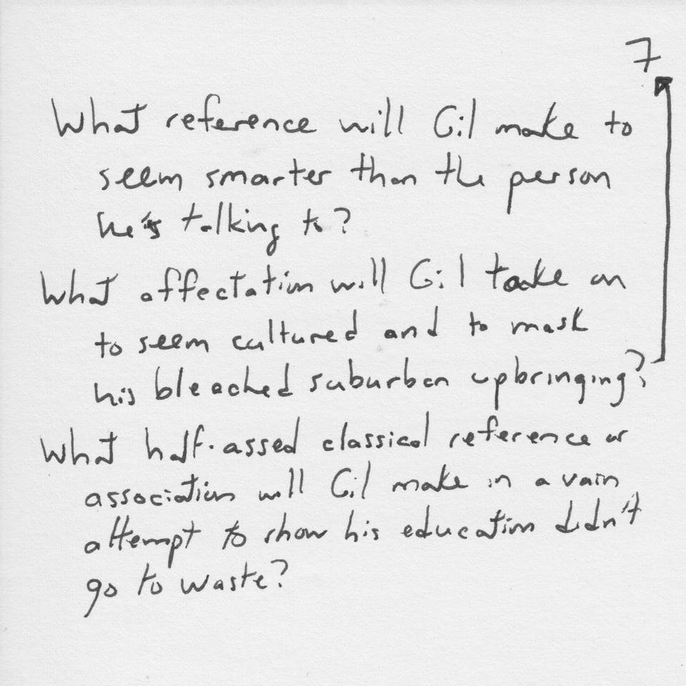Text on white paper: "What reference will Gil make to seem smarter than the person he's talking to? What affectation will Gil take on to seem cultured and to mask his bleached suburban upbringing? What half-assed classical reference or association will Gil make in a vain attempt to show his education didn't go to waste?"