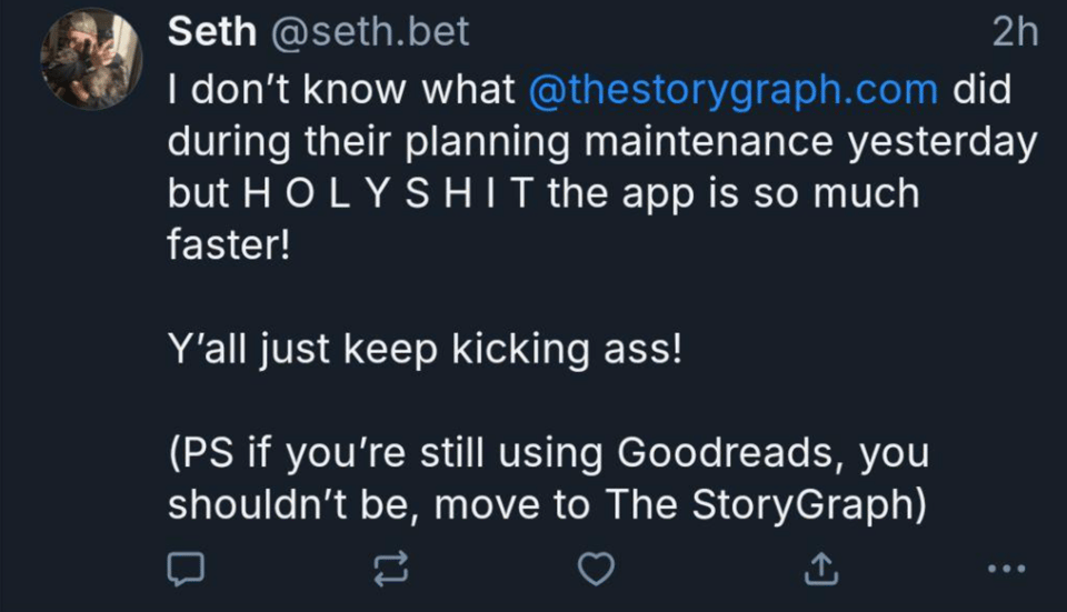 I don’t know what @thestorygraph.com did during their planning maintenance yesterday but H O L Y S H I T the app is so much faster! Y’all just keep kicking ass! (PS if you’re still using Goodreads, you shouldn’t be, move to The StoryGraph)