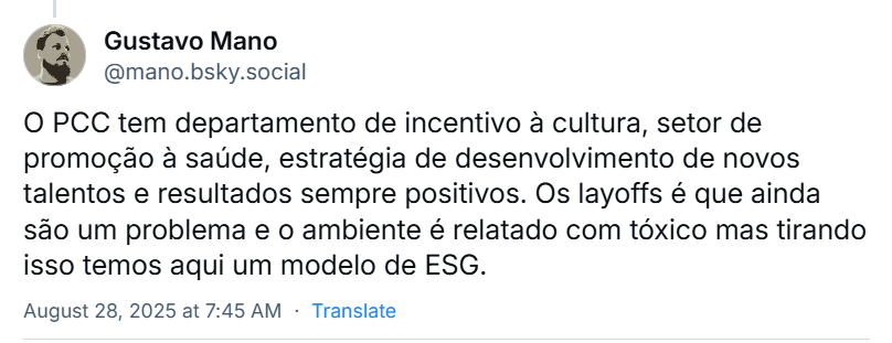 Post de Gustavo Mano (‪@mano.bsky.social‬) em resposta ao post do Gabriel Divan, com o texto: O PCC tem departamento de incentivo à cultura, setor de promoção à saúde, estratégia de desenvolvimento de novos talentos e resultados sempre positivos. Os layoffs é que ainda são um problema e o ambiente é relatado com tóxico mas tirando isso temos aqui um modelo de ESG.