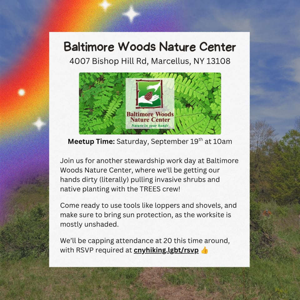 Location: Baltimore Woods Nature Center.
Address: 4007 Bishop Hill Rd, Marcellus, NY 13108.
Meetup Time: Saturday, September 19th at 10am.
Join us for another stewardship work day at Baltimore Woods Nature Center, where we'll be getting our hands dirty (literally) pulling invasive shrubs and native planting with the TREES crew!
Come ready to use tools like loppers and shovels, and make sure to bring sun protection, as the worksite is mostly unshaded.
We’ll be capping attendance at 20 this time around, with RSVP required at cnyhiking.lgbt/rsvp 👍