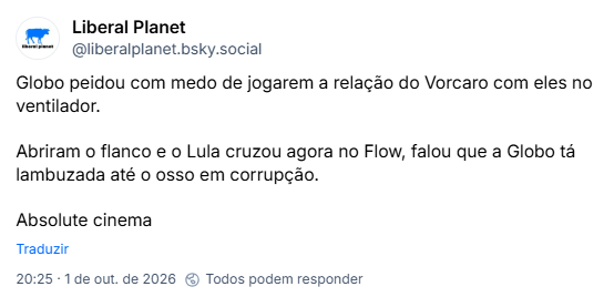 Post de Liberal Planet (@liberalplanet.bsky.social): Globo peidou com medo de jogarem a relação do Vorcaro com eles no ventilador.

Abriram o flanco e o Lula cruzou agora no Flow, falou que a Globo tá lambuzada até o osso em corrupção.

Absolute cinema
