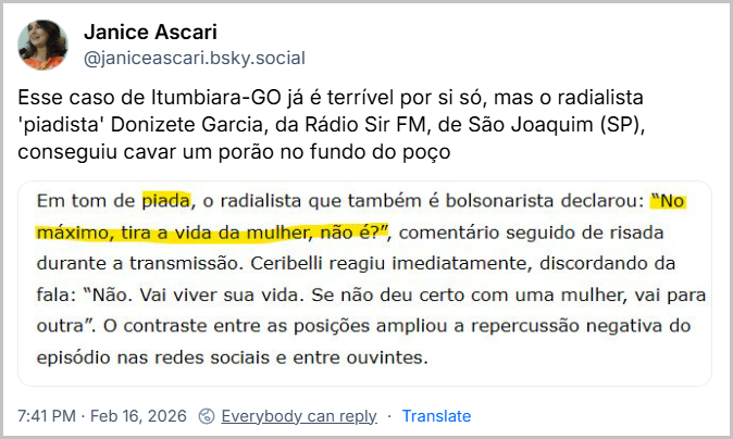 Post de Janice Ascari (@janiceascari.bsky.social) com o texto: Esse caso de Itumbiara-GO já é terrível por si só, mas o radialista 'piadista' Donizete Garcia, da Rádio Sir FM, de São Joaquim (SP), conseguiu cavar um porão no fundo do poço
(imagem com o texto Em tom de piada, o radialista que também é bolsonarista declarou: "No máximo, tira a vida da mulher, não é?", comentário seguido de risada durante a transmissão. Ceribelli reagiu imediatamente, discordando da fala: "Não. Vai viver sua vida. Se não deu certo com uma mulher, vai para outra". O contraste entre as posições ampliou a repercussão negativa do episódio nas redes sociais e entre ouvintes.)