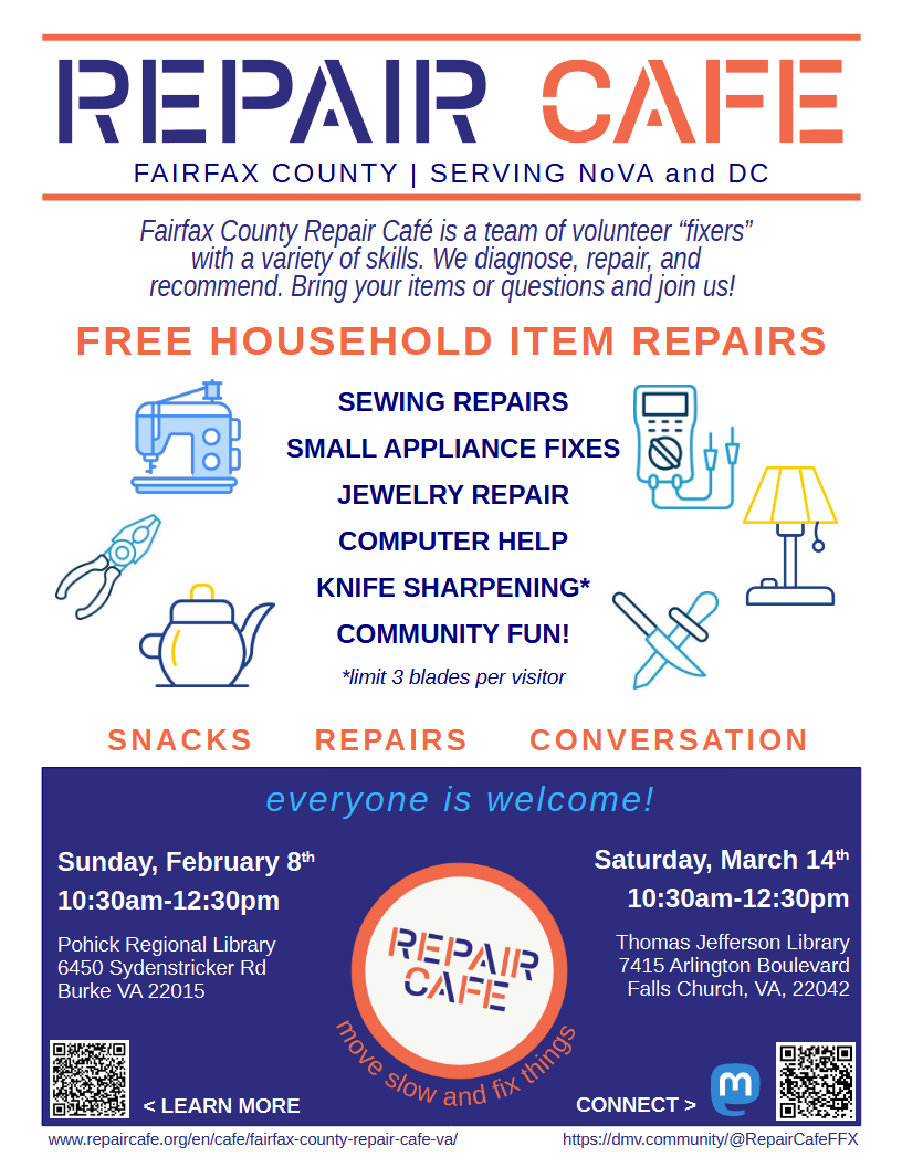 Digital-only version of the Fairfax County Repair Cafe poster, tagline, "Serving NoVA and DC". Text states, "Fairfax County Repair Cafe is a team of volunteer "fixers" with a variety of skills. We diagnose, repair, and recommend. Bring your items or questions and join us! Free household item repairs: Sewing, small appliances, jewelry, computer help, knife sharpening, and community fun!" Next to the "knife sharpening" there is a note that says "limit 3 blades per visitor". "Snacks, Repairs, Conversation. Everyone is welcome! Sunday, February 8th, 10:30am-12:30pm at Pohick Regional Library and Saturday, March 14th, 10:30am-12:30pm at Thomas Jefferson Library." Below the logo at the bottom are the words "Move slow and fix things." In the corners of the poster are QR codes that go to our website on RepairCafe.org and our Mastodon account, with links written below the codes.