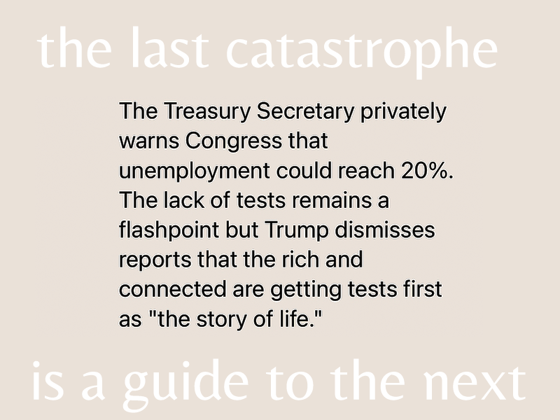 Four years ago today: The Treasury Secretary privately warns Congress that unemployment could reach 20%. The lack of tests remains a flashpoint but Trump dismisses reports that the rich and connected are getting tests first as "the story of life."