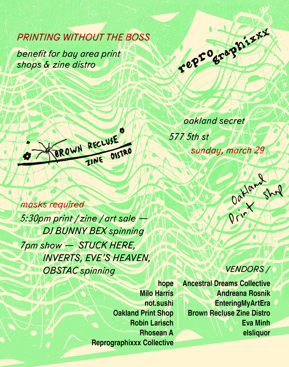 Poster for the event Printing without the Boss. Oakland Secret 577 5th St, Sunday March 29, masks required, 5:30 pm print/zine/art sale, DJ Bunny Bex spinning, 7pm show (Stuck Here, Inverts, Eve's Heaven, Obstac spinning). Proceeds benefit Reprographixxx, Oakland Print Shop, and Brown Recluse Zine Distro. Vendors: hope, Milo Harris, not.sushi, Oakland Print Shop, Robin Larisch, Rhosean A, Reprographixxx Collective, Ancestral Dreams Collective, Andreana Rosnik, EnteringMyArtEra, Brown Recluse Zine Distro, Eva Minh, elsliquor.