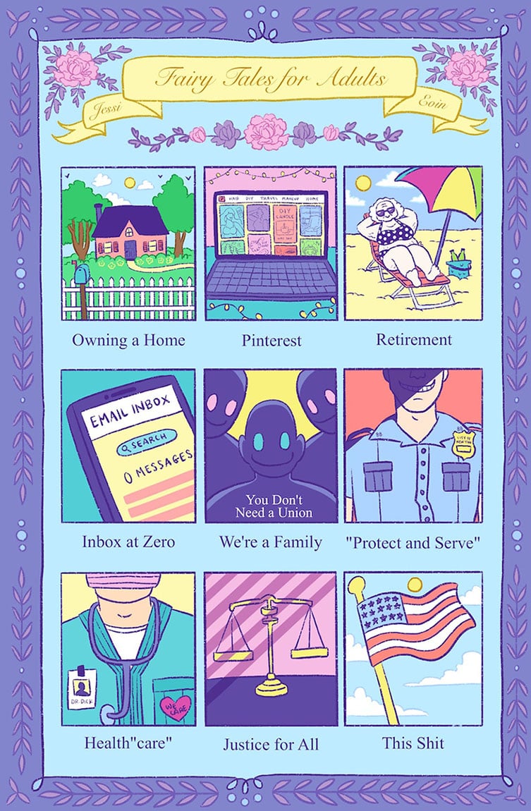 A colorful comic by Jessi Eoin titled "Fairy Tales for Adults." The title is on a yellow banner in a fancy script font. There are pink and purple roses around the banner, and there's a border around the whole page in purple with leaves and decorative elements. The color palette is comprised of blues and purple with pops of yellows, pinks, orange red, and greens. There are nine panels, each showing a different fairy tale. Panel 1: "Owning a Home" shows a cozy home set in between trees behind a white picket fence with a blue mailbox. Panel 2: "Pinterest" shows a laptop open to Pinterest with lots of pins showing beauty, diy, and home categories. Panel 3: "Retirement" shows an old white woman on a beach chair under a colorful umbrella. She looks happy and relaxed. Panel 4: "Inbox at Zero" shows a phone open to the email app with zero messages. Panel 5: "We're a Family" shows three ominous, backlit figures smiling creepily and saying, "You don't need a union." Panel 6: "Protect and Serve" shows a white cop in uniform, grinning malevolently with his face half in shadow. Panel 7: "Health 'care'" shows a uniformed doctor wearing a pink surgical mask, a heart with the words "We care" on it, a stethoscope, and an ID that says, "Dr. Dick." Panel 8: "Justice for All" shows justice scales cast in shadows that look like prison bar.s Panel 9: "This Shit" shows a USA flag flying on a flag pole against a blue sky with the sun and a few clouds.