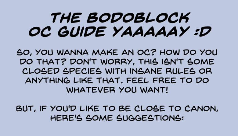 The Bodoblock OC Guide Yaaaaay :D. So, you wanna make an OC? How do you do that? Don't worry, this isn't some closed species with insane rules or anything like that. Feel free to do whatever you want! But, if you'd like to be close to canon, here's some suggestions: