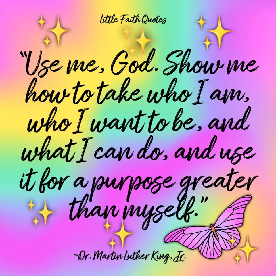 "Use me, God. Show me how to take who I am, who I want to be, and what I can do, and use it for a purpose greater than myself." ~ Dr. Martin Luther King, Jr. Image by: @Little Faith Quotes.