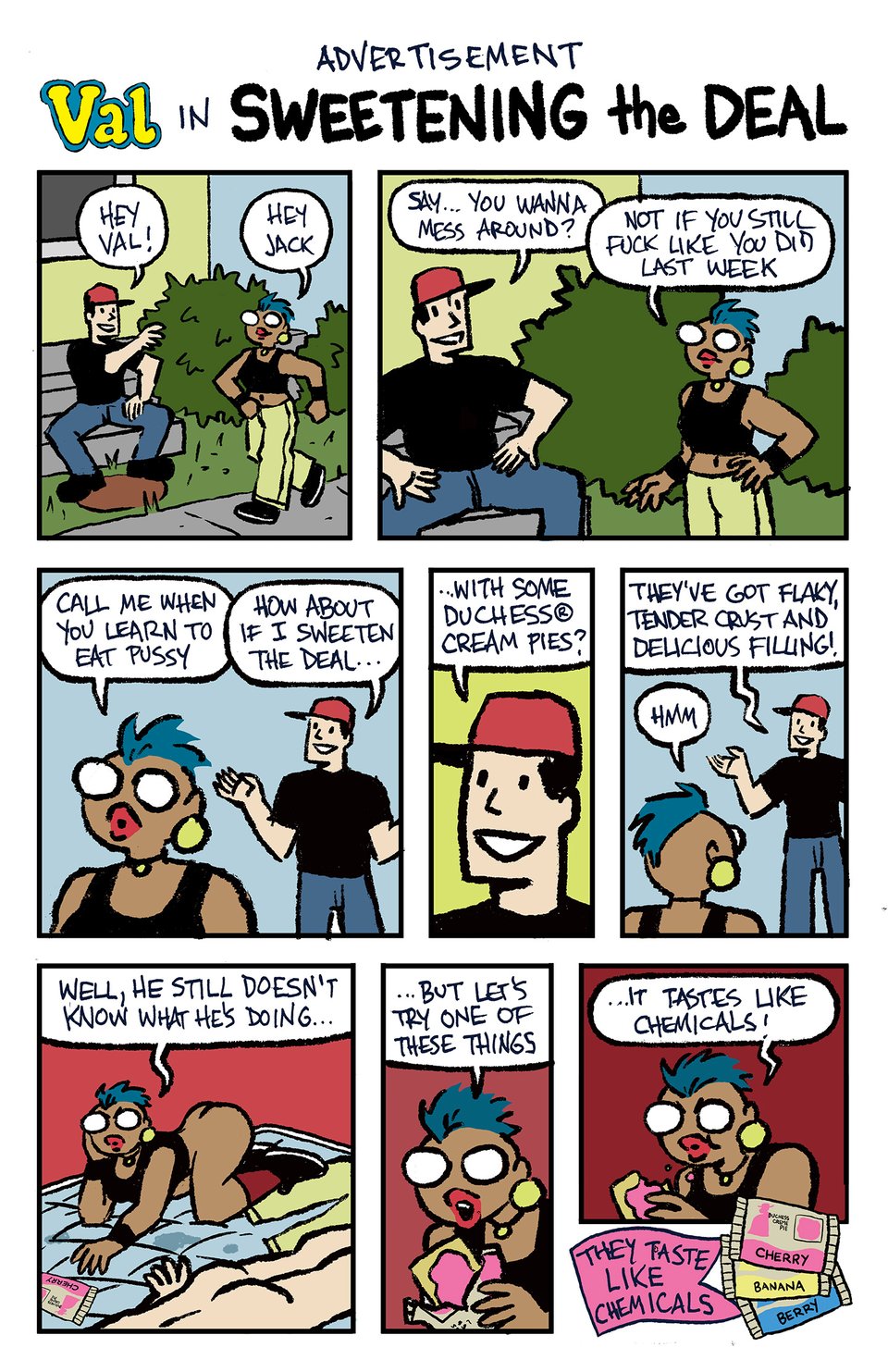 A comic page which is a parody of comic ads for Hostess Fruit Pies (and other Hostess snacks):
ADVERTISEMENT
Val in SWEETENING THE DEAL
VAL (circa the Val Cannon mysteries, mid-to-late 90s) is walking on a sidewalk. A guy (Apparently JACK) is sitting on the steps of a house.
JACK: Hey Val!
VAL: Hey Jack
JACK: say... you wanna messa round?
VAL: Not if you still fuck like you did last week.
VAL (walking away): CAll me when you lear to eat pussy.
JACK: How about if I sweeten the deal...
JACK: ...with some Duchess® Cream Pies?
JACK: They've got flaky, tender crust and delicious filling!
VAL: Hmm
VAL is on a mattress with no sheet, with no pants on, looking a bit irritated. Her pants are there. We see JACK's butt as he is apparently passed out on his stomach. VAL is reaching for a Duchess® Cream Pie.
VAL: Well, he still doesn't know what he's doing...
VAL, about to bite into the pie: ...but let's try one of these things.
VAL, chewing a bite of the snack: ...it tastes like chemicals!
AD COPY at the bottom of the panel in a banner along with three Duchess® Cream Pie packages (cherry, banana, and berry): They taste like chemicals