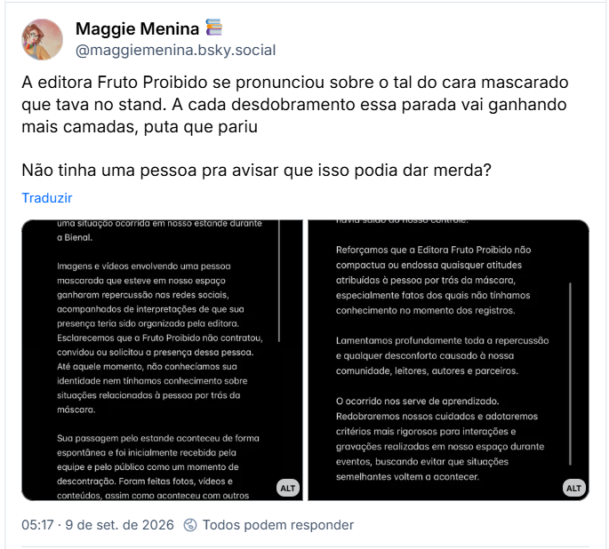 Post de Maggie Menina 📚 (@maggiemenina.bsky.social): A editora Fruto Proibido se pronunciou sobre o tal do cara mascarado que tava no stand. A cada desdobramento essa parada vai ganhando mais camadas, puta que pariu
Não tinha uma pessoa pra avisar que isso podia dar merda?
(Stories da editora Fruto Proibido com o fundo preto e a nota: nota de esclarecimento. A editora Fruto Proibido vem a público esclarecer uma situação ocorrida em nosso estande durante a bienal. Imagens e vídeos envolvendo uma pessoa mascarada que esteve em nosso espaço ganharam repercussão nas redes sociais, acompanhada de interpretações de que sua presença teria sido organizada pela editora. Esclarecemos que a fruto proibido não contratou, convidou ou solicitou a presença dessa pessoa. Até aquele momento, não conhecíamos a sua identidade nem tínhamos conhecimento sobre situações relacionadas à pessoas por trás da máscara. Sua passagem pelo estande aconteceu de forma espontânea e foi inicialmente recebida pela equipe e pelo público como um momento de descontração, assim como aconteceu com outros visitantes. As poses e interações registradas ocorreram a pedido e com a participação das próprias pessoas que se aproximaram para tirar fotos.)
(Stories da editora Fruto Proibido com o fundo preto e o texto: Quando percebemos que a situação havia tomado uma proporção diferente, nossa equipe passou a solicitar a identificação das pessoas envolvidas. Infelizmente, naquele momento, a situação já havia saído do nosso controle. Reformamos que a Editora Fruto Proibido não compactua ou endossa quaisquer atitudes atribuídas à pessoa por trás da máscara, especialmente fatos dos quais não tínhamos conhecimento no momento dos registros. Lamentamos profundamente toda a repercussão e qualquer desconforto causado à nossa comunidade, leitores, autores e parceiros. O ocorrido nos serve de aprendizado. Redobraremos nossos cuidados e adotaremos critérios mais rigorosos para interações e gravações realizadas em nosso espaço durante eventos, buscando evitar que situações semelhantes voltem a acontecer. A fruto proibido preza por um ambiente seguro, respeitoso e acolhedor para todos.)