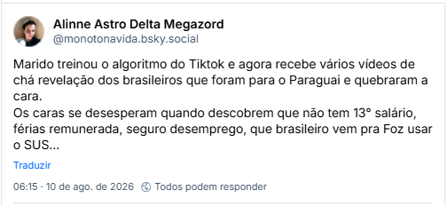 Post de Alinne Astro Delta Megazord (@monotonavida.bsky.social): Marido treinou o algoritmo do Tiktok e agora recebe vários vídeos de chá revelação dos brasileiros que foram para o Paraguai e quebraram a cara. Os caras se desesperam quando descobrem que não tem 13° salário, férias remunerada, seguro desemprego, que brasileiro vem pra Foz usar o SUS...