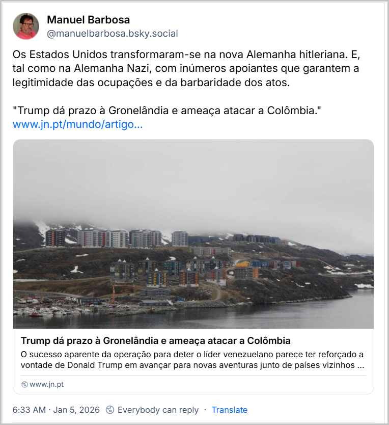 Post de Manuel Barbosa (@manuelbarbosa.bsky.social) com o texto: “Os Estados Unidos transformaram-se na nova Alemanha hitleriana. E, tal como na Alemanha Nazi, com inúmeros apoiantes que garantem a legitimidade das ocupações e da barbaridade dos atos.” compartilhando um link com a seguinte manchete: "Trump dá prazo à Gronelândia e ameaça atacar a Colômbia." Jan 5, 2026