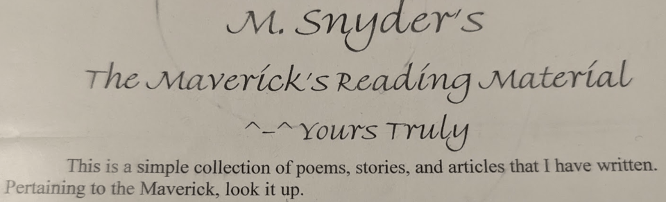 M. Snyder's The Maverick's Reading Material ^-^ Yours Truly / This is a simple collection of poems, stories, and articles that I have written. Pertaining to the Maverick, look it up.