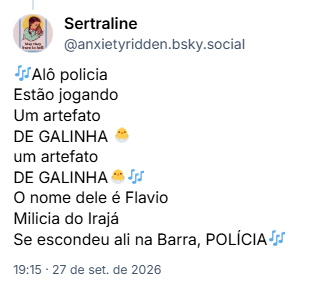 Post de Sertraline (@anxietyridden.bsky.social):
🎶Alô policia
Estão jogando
Um artefato
DE GALINHA 🐣
um artefato
DE GALINHA🐣🎶
O nome dele é Flavio
Milicia do Irajá
Se escondeu ali na Barra, POLÍCIA🎶