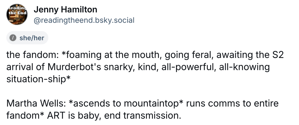 Screencap of a Bluesky post from Jenny Hamilton @ readingtheend: the fandom: *foaming at the mouth, going feral, awaiting the S2 arrival of Murderbot's snarky, kind, all-powerful, all-knowing situation-ship*  Martha Wells: *ascends to mountaintop* runs comms to entire fandom* ART is baby, end transmission.