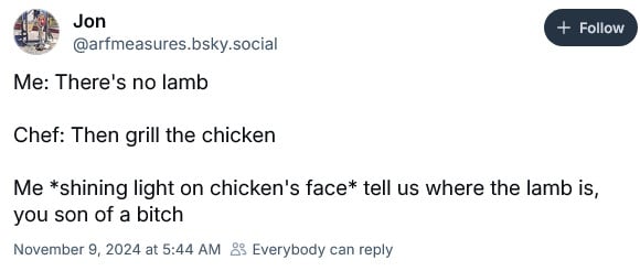 @arfmeasures.bsky.social: Me: There's no lamb // Chef: Then grill the chicken // Me *shining light on chicken's face*: Tell us where the lamb is, you son of a bitch