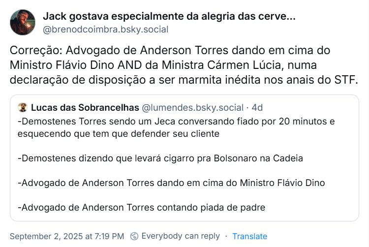 Post do Jack gostava especialmente da alegria das cervejarias 🍺 (‪@brenodcoimbra.bsky.social‬), citando o último post do Lucas com o texto: Correção: Advogado de Anderson Torres dando em cima do Ministro Flávio Dino AND da Ministra Cármen Lúcia, numa declaração de disposição a ser marmita inédita nos anais do STF.