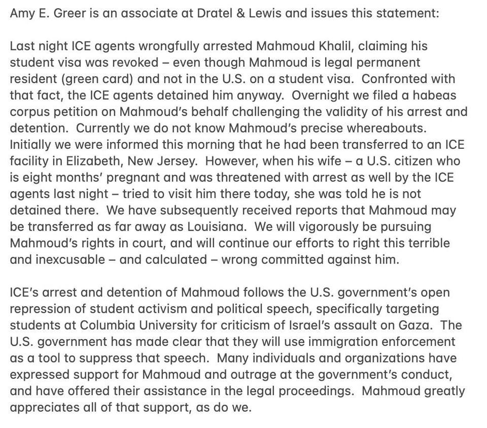 Amy E. Greer is an associate at Dratel & Lewis and issues this statement: Last night ICE agents wrongfully arrested Mahmoud Khalil, claiming his student visa was revoked - even though Mahmoud is legal permanent resident (green card) and not in the U.S. on a student visa. Confronted with that fact, the ICE agents detained him anyway. Overnight we filed a habeas corpus petition on Mahmoud's behalf challenging the validity of his arrest and detention. Currently we do not know Mahmoud's precise whereabouts. Initially we were informed this morning that he had been transferred to an ICE facility in Elizabeth, New Jersey. However, when his wife - a U.S. citizen who is eight months' pregnant and was threatened with arrest as well by the ICE agents last night - tried to visit him there today, she was told he is not detained there. We have subsequently received reports that Mahmoud may be transferred as far away as Louisiana. We will vigorously be pursuing Mahmoud's rights in court, and will continue our efforts to right this terrible and inexcusable - and calculated - wrong committed against him. ICE's arrest and detention of Mahmoud follows the U.S. government's open repression of student activism and political speech, specifically targeting students at Columbia University for criticism of Israel's assault on Gaza. The U.S. government has made clear that they will use immigration enforcement as a tool to suppress that speech. Many individuals and organizations have expressed support for Mahmoud and outrage at the government's conduct, and have offered their assistance in the legal proceedings. Mahmoud greatly appreciates all of that support, as do we.