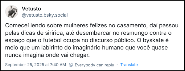 Post de Vetusto (@vetusto.bsky.social) com o texto: Comecei lendo sobre mulheres felizes no casamento, daí passou pelas dicas de siririca, até desembarcar no resmungo contra o espaço que o futebol ocupa no discurso público. O byskate é meio que um labirinto do imaginário humano que você quase nunca imagina onde vai chegar.