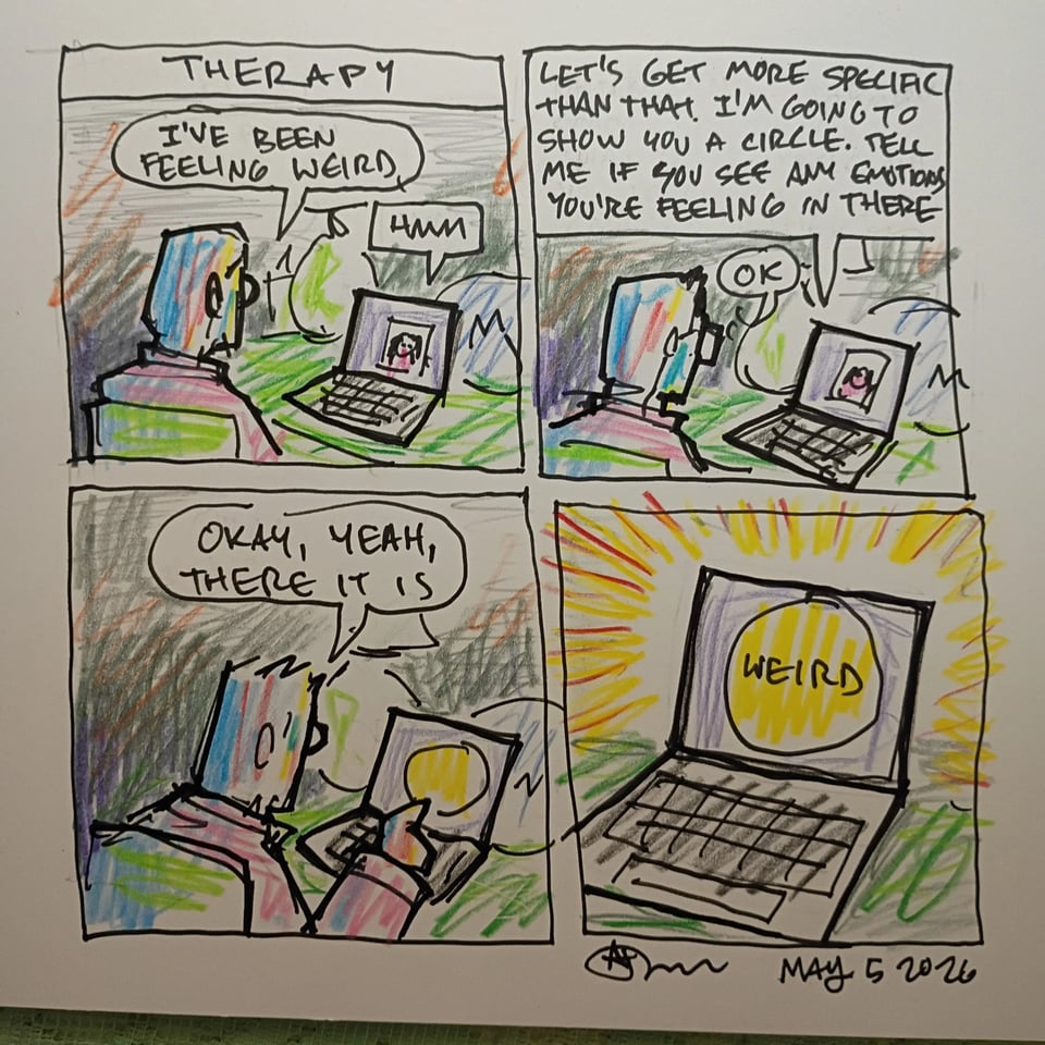 A comic. I am talking to my therapist be a zoom call. I say, "I've been feeling weird." She says, "let's get more specific than that. I'm going to show you a circle. Tell me if you see any emotions you're feeling in there." I say, "okay, yeah, there it is." Then we see a close up of the computer screen with a circle on it that says WEIRD.