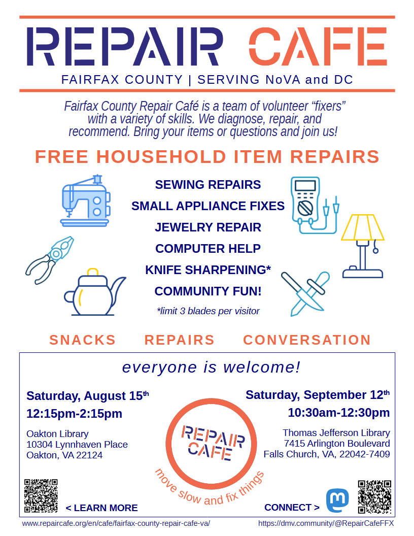 Fairfax County Repair Cafe poster, tagline, "Serving NoVA and DC". Text states, "Fairfax County Repair Cafe is a team of volunteer "fixers" with a variety of skills. We diagnose, repair, and recommend. Bring your items or questions and join us! Free household item repairs: Sewing, small appliances, jewelry, computer help, knife sharpening, and community fun!" Next to the "knife sharpening" there is a note that says "limit 3 blades per visitor". "Snacks, Repairs, Conversation. Everyone is welcome!" Dates, times, and addresses for the August and September events are displayed. Below the logo at the bottom are the words "Move slow and fix things." In the corners of the poster are QR codes that go to our website on RepairCafe.org and our Mastodon account, with links written below the codes.