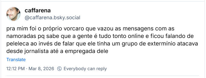 Post de caffarena (@caffarena.bsky.social) com o texto:
pra mim foi o próprio vorcaro que vazou as mensagens com as namoradas pq sabe que a gente é tudo tonto online e ficou falando de peleleca ao invés de falar que ele tinha um grupo de extermínio atacava desde jornalista até a empregada dele
