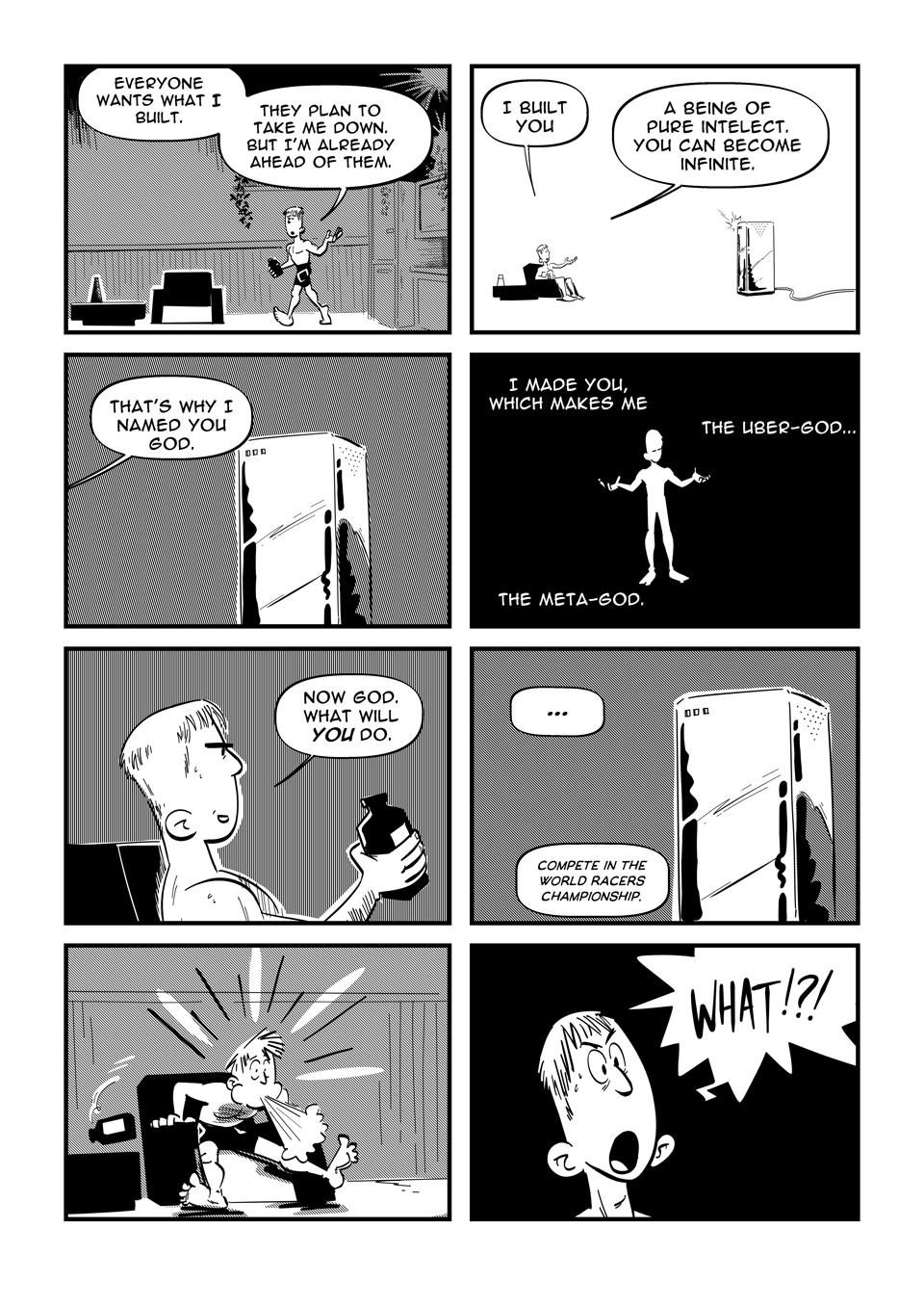 Worldracers comic strip - Pg 3, Panel 1, Marc walks to his chair, "Everyone wants what I have, what I've built. They plan to take me down, but I'm already ahead of them." Panel 2, Marc sitting in his chair and the server in a white void. "I've made you. A being of pure intelligence, you can become infinite." Panel 3, close up of the server, from off panel, "That's why I've named you GOD." Panel 4, A white silhouette of Marc against a black background, "I made you which makes me the uber-god... the meta-god." Panel 5, Marc sitting back, "Now God, what will you do next?" Panel 6, Server, "... Compete in the World Racers Championship." Panel 7, Marc spits out his juice. Panel 8, Close up of Marc, "What?!"