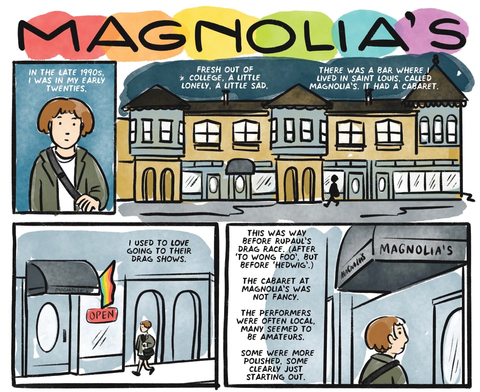 in the late 90s, I was in my early 20s, Fresh out of college, a little lonely, a little sad. There was a bar where I lived in Saint Louis, called magnolia's. it had a cabaret. I used to LOVE going to their drag shows. This was way before RuPaul's drag race. (After 'To Wong Foo', but before 'Hedwig'.) The cabaret at Magnolia's was not fancy. The performers were mostly local, many seemed to be amateurs. Some were more polished, some clearly just starting out.