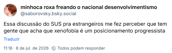 Post de minhoca roxa freando o nacional desenvolvimentismo (@saborovsky.bsky.social) :
Essa discussão do SUS pra estrangeiros me fez perceber que tem gente que acha que xenofobia é um posicionamento progressista