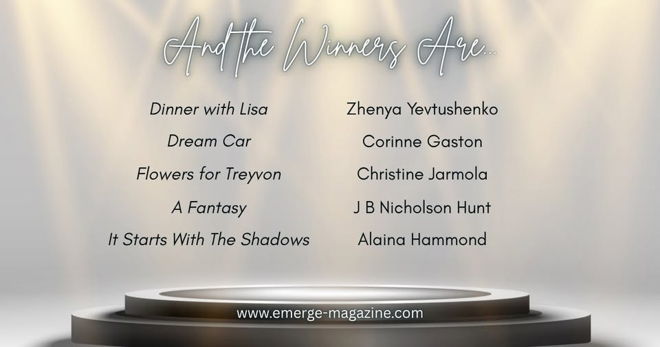 Winner announcement: Dinner with Lisa by Zhenya Yevtushenko, Dream Car by Corinne Gaston, Flowers for Treyvon by Christine Jarmola, A Fantasy by J B Nicholson Hunt, and It Starts with the Shadows by Alaina Hammond