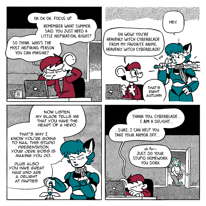 p1: Autumn is sitting at her desk in front of her laptop with her hands up to her temples and her eyes closed. She has the mug from the second strip. A, thinking: Ok ok ok. Focus up. Remember what Summer said. You just need a little inspiration, right? So think. Who's the most inspiring person you can imagine? p2: A fox woman with cybernetic armor and a sword appears. Fox: Hey. A: Oh wow! You're Heavenly Witch Cyberblade from my favorite anime, Heavenly Witch Cyberblade! HWC: That's right Autumn p3: HWC, with closed eyes and a clenched fist: Now listen. My blade tells me that you have the heart of a hero. That's why I know you're going to nail this stupid presentation your jerk boss is making you do. Plus also you have great hair and are a delight at parties p4: Autumn is resting her head on her arms. Summer, in pajamas, is passing by in the hallway. A: Thank you Cyberblade... I am a delight... sure, I can help you take your armor off... S: Oh for- just do your stupid homework you dork