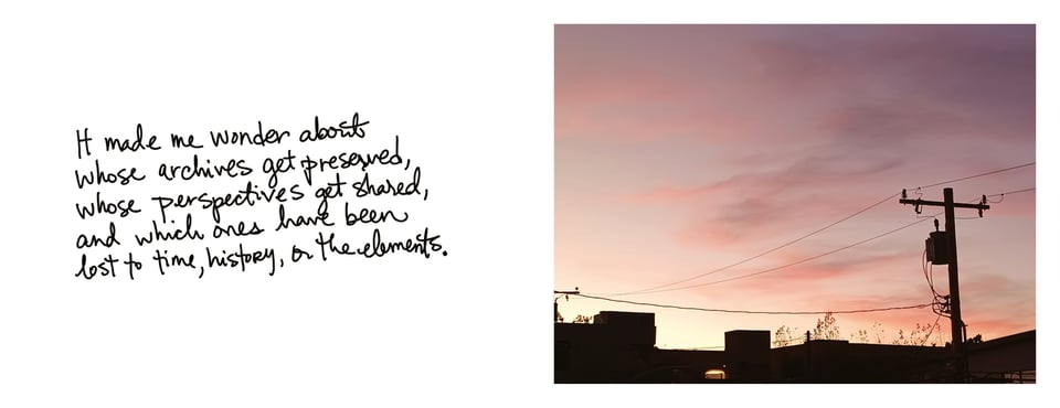 "It made me wonder about whose archives get preserved, whose perspectives get shared, and which ones have been lost to time, history, or the elements."