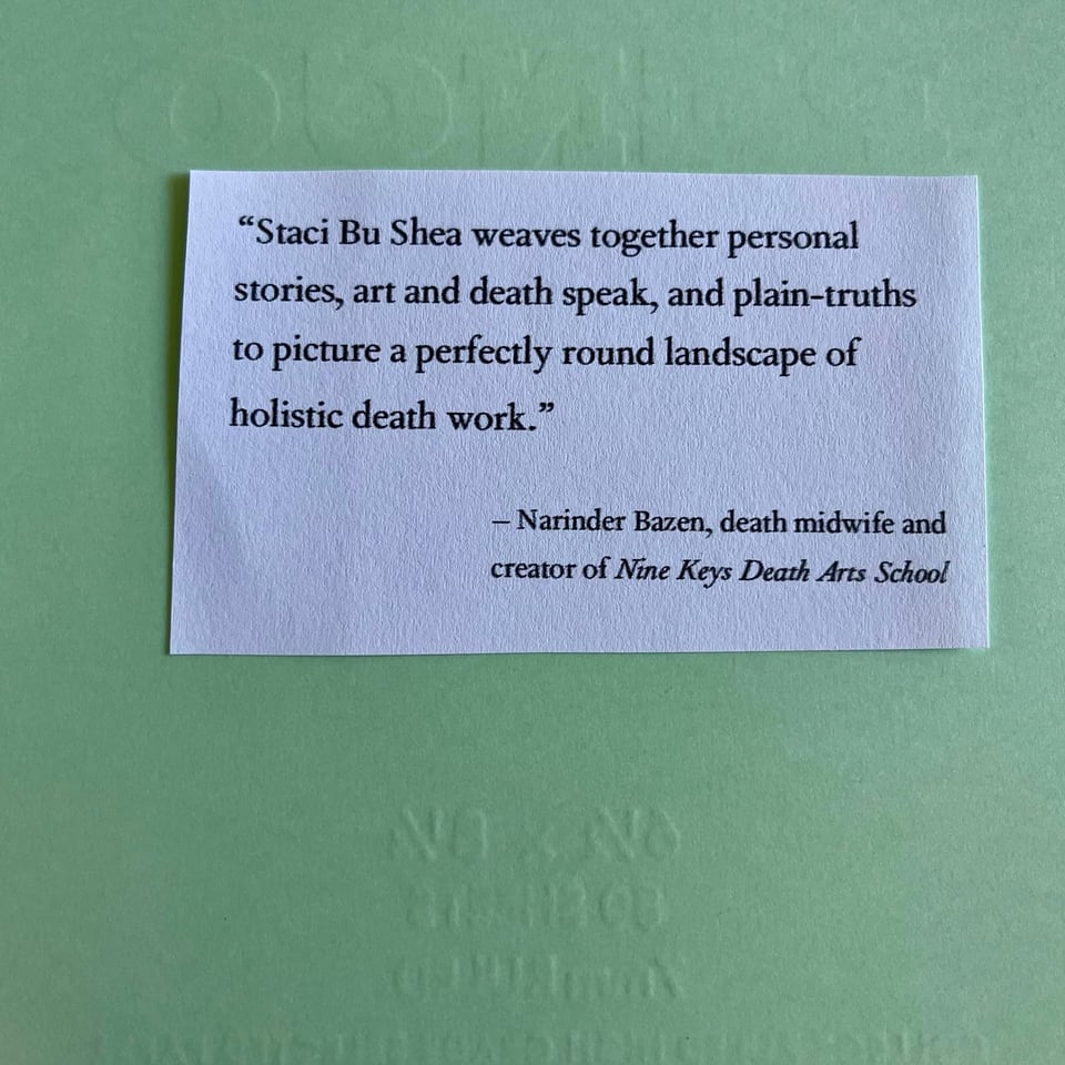 “Staci Bu Shea weaves together personal stories, art and death speak, and plain-truths to picture a perfectly round landscape of holistic death work.”  – Narinder Bazen, death midwife and founder of Nine Keys Death Arts School