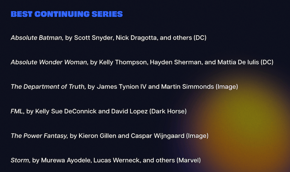 Best Continuing Series

Absolute Batman, by Scott Snyder, Nick Dragotta, and others (DC)

Absolute Wonder Woman, by Kelly Thompson, Hayden Sherman, and Mattia De Iulis (DC)

The Department of Truth, by James Tynion IV and Martin Simmonds (Image)

FML, by Kelly Sue DeConnick and David Lopez (Dark Horse)

The Power Fantasy, by Kieron Gillen and Caspar Wijngaard (Image)

Storm, by Murewa Ayodele, Lucas Werneck, and others (Marvel)