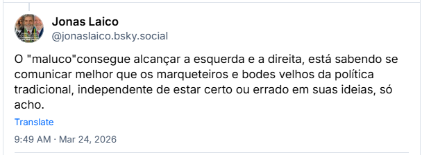 Post de Jonas Laico (‪@jonaslaico.bsky.social‬): O "maluco"consegue alcançar a esquerda e a direita, está sabendo se comunicar melhor que os marqueteiros e bodes velhos da política tradicional, independente de estar certo ou errado em suas ideias, só acho.