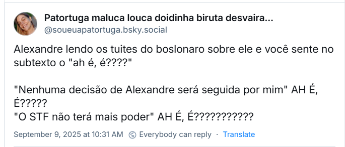 Post de Patortuga maluca louca doidinha biruta desvairada aluada (‪@soueuapatortuga.bsky.social‬) com o texto: Alexandre lendo os tuites do boslonaro sobre ele e você sente no subtexto o "ah é, é????"  "Nenhuma decisão de Alexandre será seguida por mim" AH É, É????? "O STF não terá mais poder" AH É, É???????????