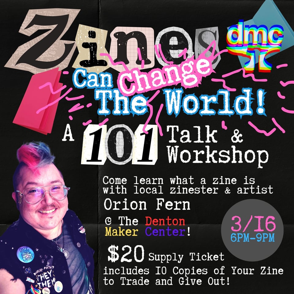 Zines Can Change the world A 101 talk and workshop. Come learn what a zine is with local zinester and artist Orion Fern at the Denton Maker Center. 3/16 6pm - 9pm. $20 supply ticket includes 10 copies of your zine to trade and give out.