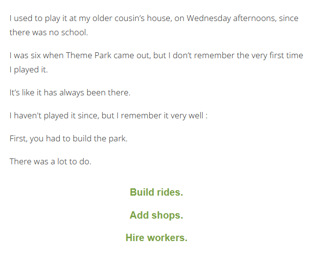 Screenshot from My First Video Game, it says: I used to play it at my older cousin’s house, on Wednesday afternoons, since there was no school. I was six when Theme Park came out, but I don’t remember the very first time I played it. It’s like it has always been there. I haven't played it since, but I remember it very well : First, you had to build the park. There was a lot to do. >Build rides. >Add shops. >Hire workers.