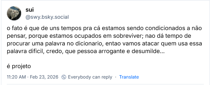 Post de sui (@swy.bsky.social) com o texto: o fato é que de uns tempos pra cá estamos sendo condicionados a não pensar, porque estamos ocupados em sobreviver; nao dá tempo de procurar uma palavra no dicionario, entao vamos atacar quem usa essa palavra dificil, credo, que pessoa arrogante e desumilde… é projeto