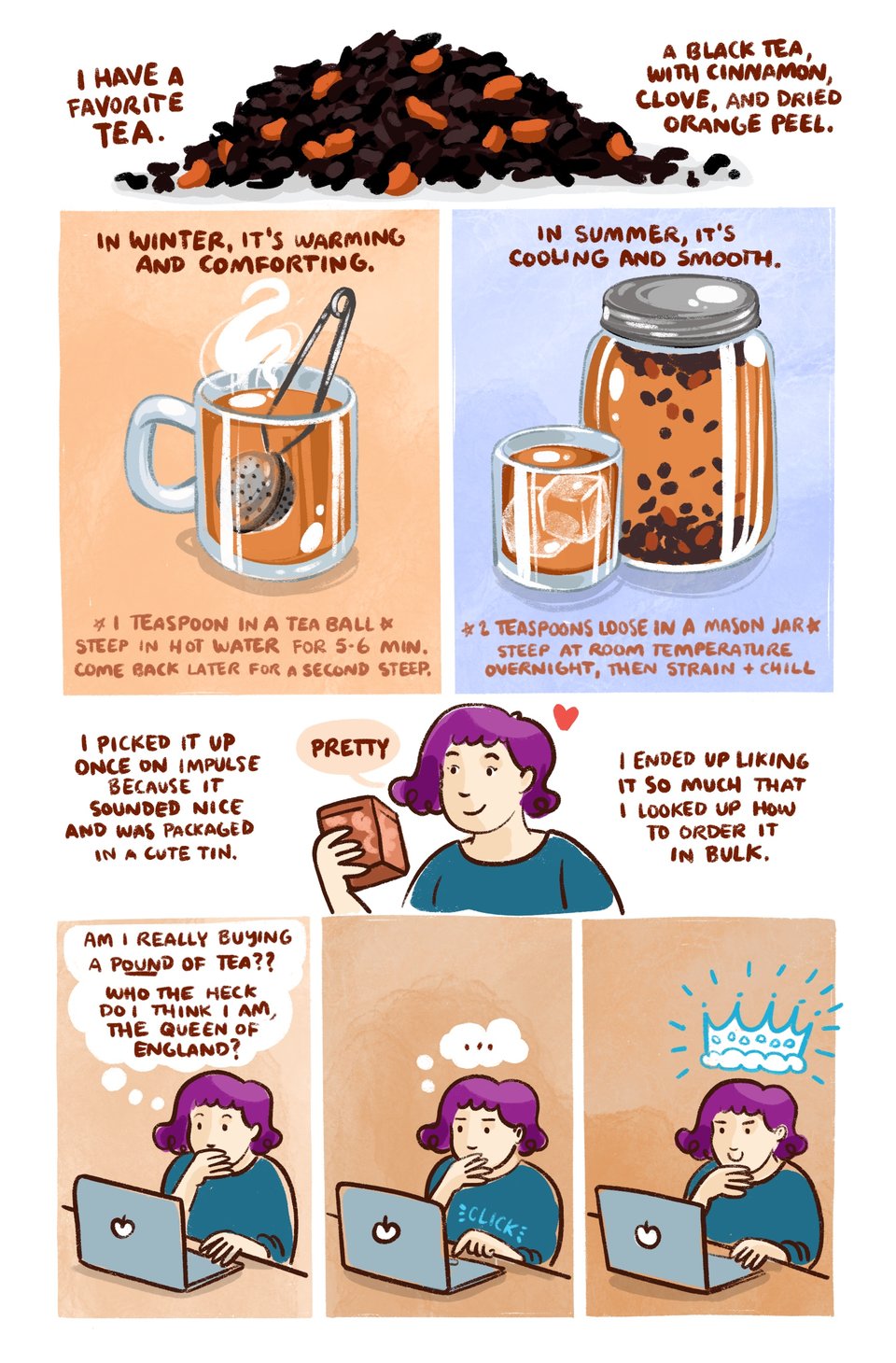 I have a favorite tea. It’s black tea, with cinnamon, clove, and dried orange peel.
In winter, it's warming and comforting. (1 teaspoon in a tea ball, steep in hot water for 6-7 minutes- come back later for a second steep)
In summer, it's cooling and smooth. (2 teaspoons loose in a large mason jar, leave in a window overnight., strain the next morning)
I picked it up on impulse at a grocery once because it sounded nice and the tin was pretty. I liked it so much that I looked for a way to order it in bulk.