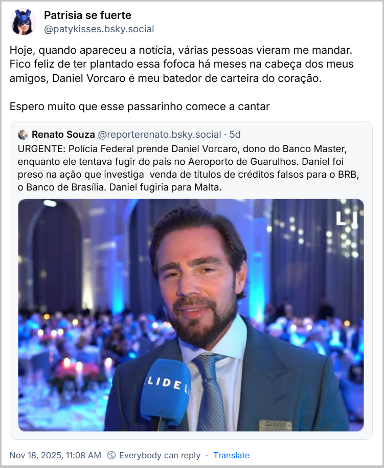 Post de Patrisia se fuerte (@patykisses.bsky.social) com o texto: Hoje, quando apareceu a notícia, várias pessoas vieram me mandar. Fico feliz de ter plantado essa fofoca há meses na cabeça dos meus amigos, Daniel Vorcaro é meu batedor de carteira do coração. Espero muito que esse passarinho comece a cantar. Ela cita o post de Renato Souza (@reporterenato.bsky.social): URGENTE: Polícia Federal prende Daniel Vorcaro, dono do Banco Master, enquanto ele tentava fugir do país no Aeroporto de Guarulhos. Daniel foi preso na ação que investiga venda de títulos de créditos falsos para o BRB, o Banco de Brasília. Daniel fugiria para Malta.