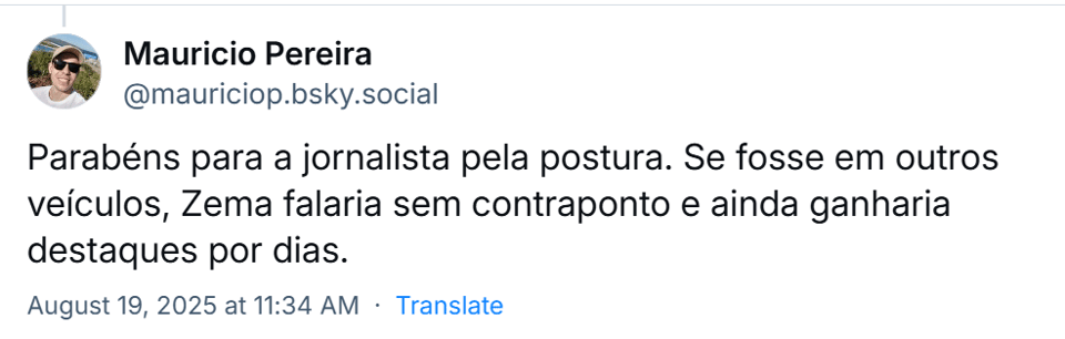 Post de ‪Mauricio Pereira‬ (‪@mauriciop.bsky.social‬) com o texto: Parabéns para a jornalista pela postura. Se fosse em outros veículos, Zema falaria sem contraponto e ainda ganharia destaques por dias.
