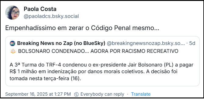 Post de Paola Costa (‪@paoladcs.bsky.social‬) cita post do Breaking News no Zap (no BlueSky) (‪@breakingnewsnozap.bsky.social‬) com o texto: ⚖️ BOLSONARO CONDENADO... AGORA POR RACISMO RECREATIVO A 3ª Turma do TRF-4 condenou o ex-presidente Jair Bolsonaro (PL) a pagar R$ 1 milhão em indenização por danos morais coletivos. A decisão foi tomada nesta terça-feira (16). e Paola acrescenta: “Empenhadíssimo em zerar o Código Penal mesmo…”