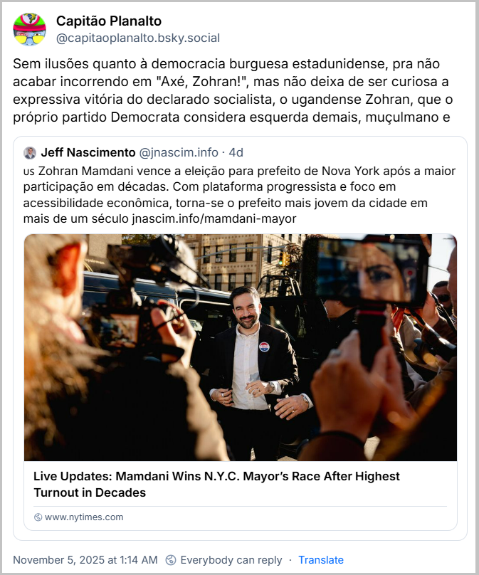 https://bsky.app/profile/capitaoplanalto.bsky.social/post/3m4ufj3fghc2n  Post de Capitão Planalto (‪@capitaoplanalto.bsky.social‬) com o texto: Sem ilusões quanto à democracia burguesa estadunidense, pra não acabar incorrendo em "Axé, Zohran!", mas não deixa de ser curiosa a expressiva vitória do declarado socialista, o ugandense Zohran, que o próprio partido Democrata considera esquerda demais, muçulmano e abertamente a favor da Palestina.  O outro Democrata também pontuou muito, mas foi porque Trump pediu que votassem nele, com medo da vitória de Zohran. O partido Democrata chegou a ter, somados, curiosos 91% dos votos. Compartilhando um post de Jeff Nascimento (@jascim.info) compartilhando link do NY Times mais o texto: Zohran Mamdani vence a eleição para prefeito de Nova York após a maior participação em décadas. Com plataforma progressista e foco em acessibilidade econômica, torna-se o prefeito mais jovem da cidade em mais de um século. (Link ao final deste texto)